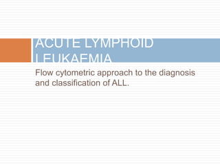 Flow cytometric approach to the diagnosis
and classification of ALL.
ACUTE LYMPHOID
LEUKAEMIA
 