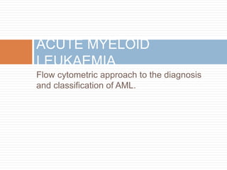 Flow cytometric approach to the diagnosis
and classification of AML.
ACUTE MYELOID
LEUKAEMIA
 