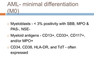 AML- minimal differentiation
(M0)
 Myeloblasts - < 3% positivity with SBB, MPO &
PAS-, NSE-
 Myeloid antigens - CD13+, CD33+, CD117+,
and/or MPO+
 CD34, CD38, HLA-DR, and TdT - often
expressed
 