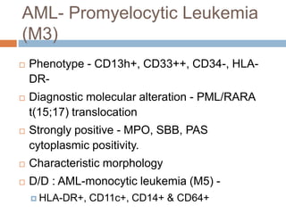 AML- Promyelocytic Leukemia
(M3)
 Phenotype - CD13h+, CD33++, CD34-, HLA-
DR-
 Diagnostic molecular alteration - PML/RARA
t(15;17) translocation
 Strongly positive - MPO, SBB, PAS
cytoplasmic positivity.
 Characteristic morphology
 D/D : AML-monocytic leukemia (M5) -
 HLA-DR+, CD11c+, CD14+ & CD64+
 