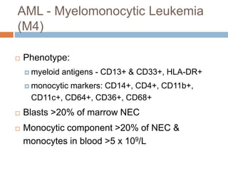 AML - Myelomonocytic Leukemia
(M4)
 Phenotype:
 myeloid antigens - CD13+ & CD33+, HLA-DR+
 monocytic markers: CD14+, CD4+, CD11b+,
CD11c+, CD64+, CD36+, CD68+
 Blasts >20% of marrow NEC
 Monocytic component >20% of NEC &
monocytes in blood >5 x 109/L
 
