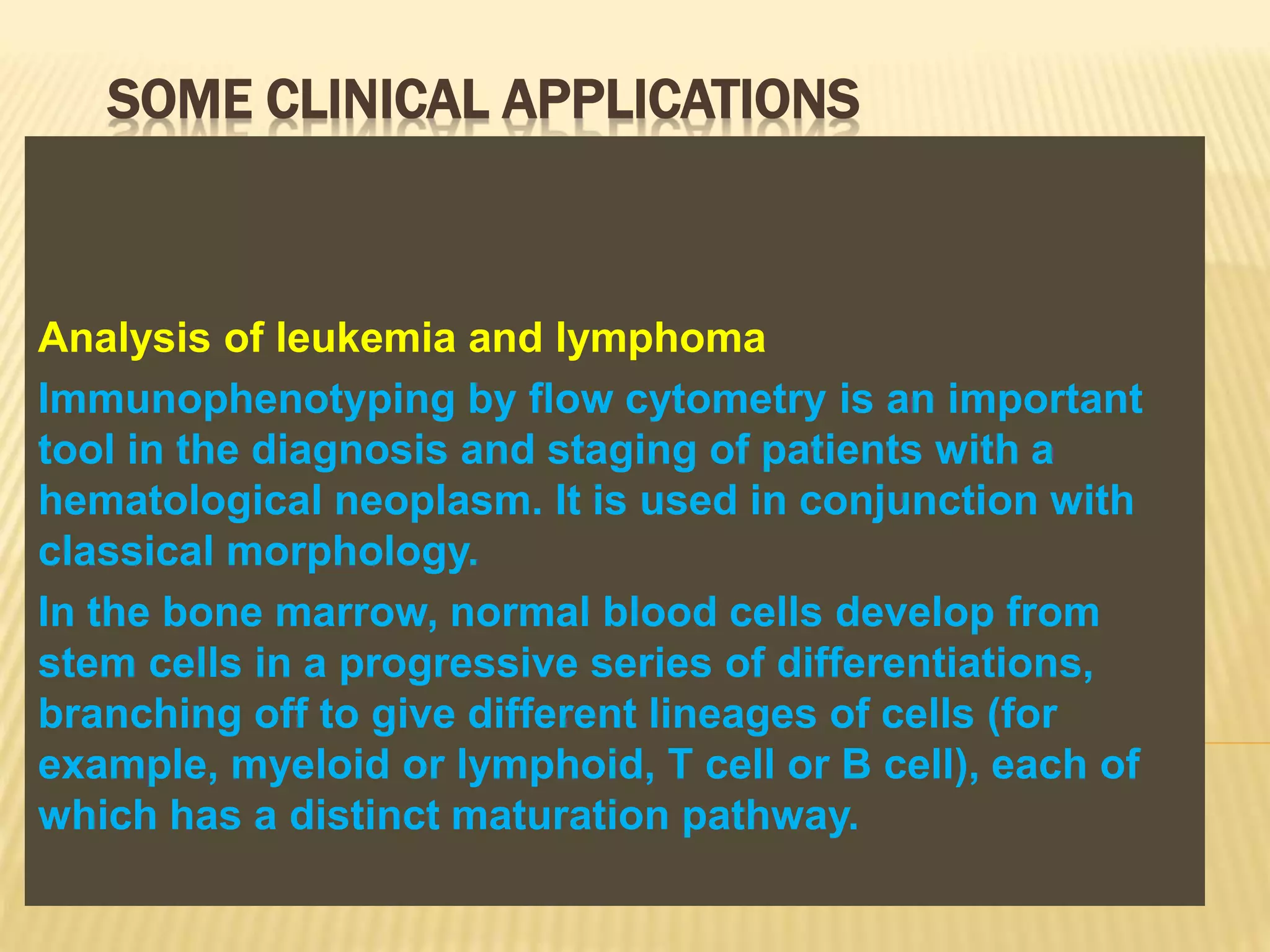 SOME CLINICAL APPLICATIONS
Analysis of leukemia and lymphoma
Immunophenotyping by flow cytometry is an important
tool in the diagnosis and staging of patients with a
hematological neoplasm. It is used in conjunction with
classical morphology.
In the bone marrow, normal blood cells develop from
stem cells in a progressive series of differentiations,
branching off to give different lineages of cells (for
example, myeloid or lymphoid, T cell or B cell), each of
which has a distinct maturation pathway.
 