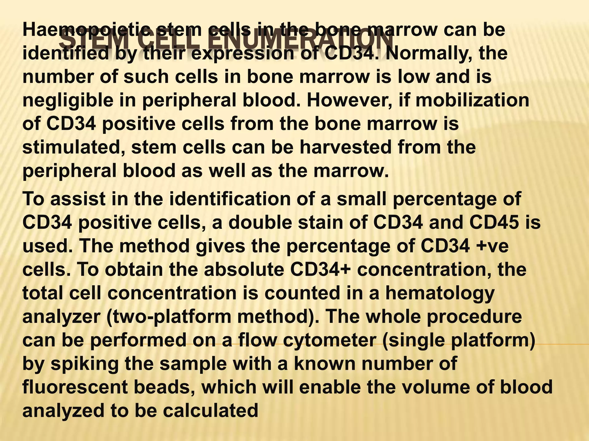 STEM CELL ENUMERATIONHaemopoietic stem cells in the bone marrow can be
identified by their expression of CD34. Normally, the
number of such cells in bone marrow is low and is
negligible in peripheral blood. However, if mobilization
of CD34 positive cells from the bone marrow is
stimulated, stem cells can be harvested from the
peripheral blood as well as the marrow.
To assist in the identification of a small percentage of
CD34 positive cells, a double stain of CD34 and CD45 is
used. The method gives the percentage of CD34 +ve
cells. To obtain the absolute CD34+ concentration, the
total cell concentration is counted in a hematology
analyzer (two-platform method). The whole procedure
can be performed on a flow cytometer (single platform)
by spiking the sample with a known number of
fluorescent beads, which will enable the volume of blood
analyzed to be calculated
 