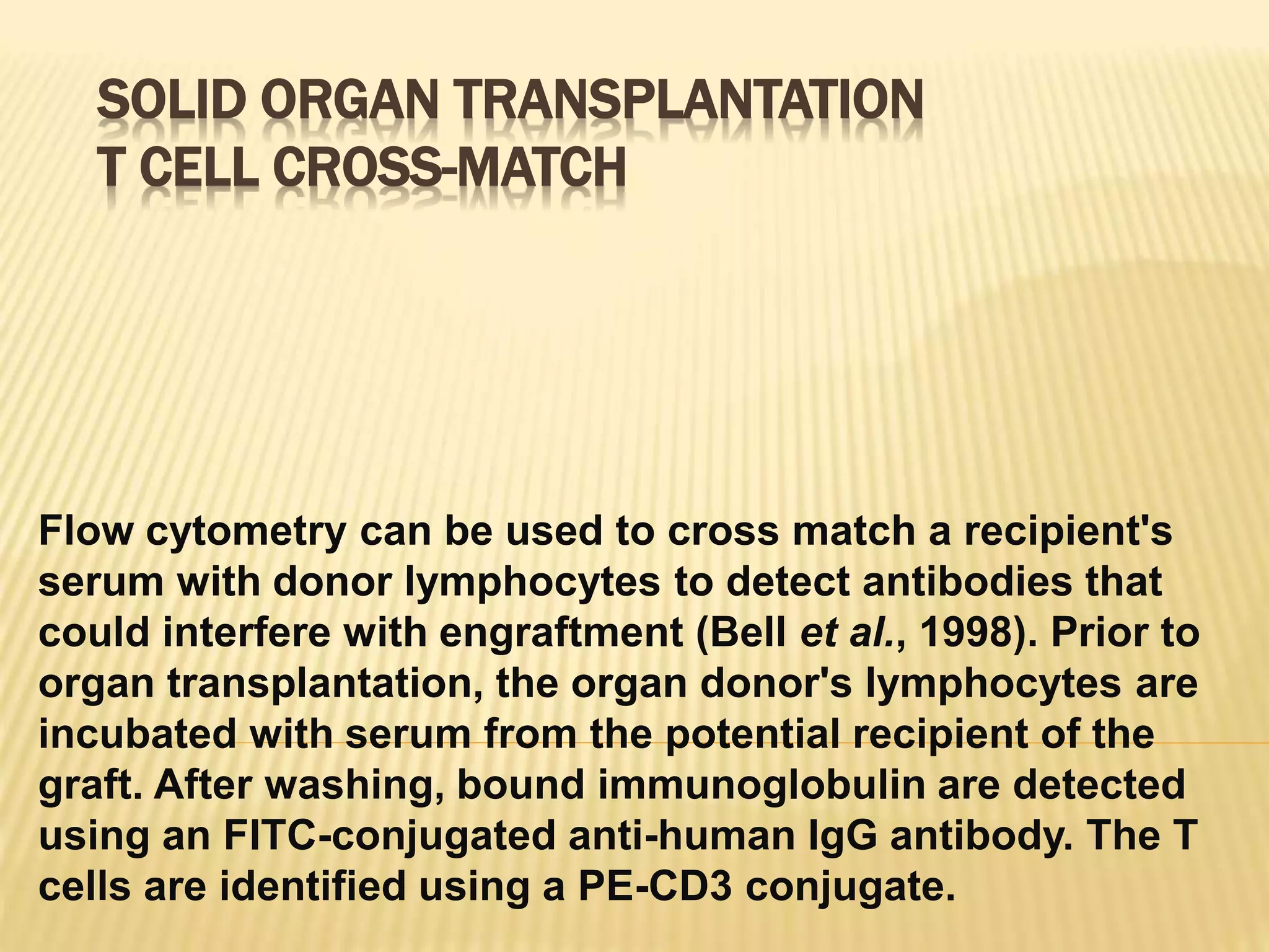 SOLID ORGAN TRANSPLANTATION
T CELL CROSS-MATCH
Flow cytometry can be used to cross match a recipient's
serum with donor lymphocytes to detect antibodies that
could interfere with engraftment (Bell et al., 1998). Prior to
organ transplantation, the organ donor's lymphocytes are
incubated with serum from the potential recipient of the
graft. After washing, bound immunoglobulin are detected
using an FITC-conjugated anti-human IgG antibody. The T
cells are identified using a PE-CD3 conjugate.
 
