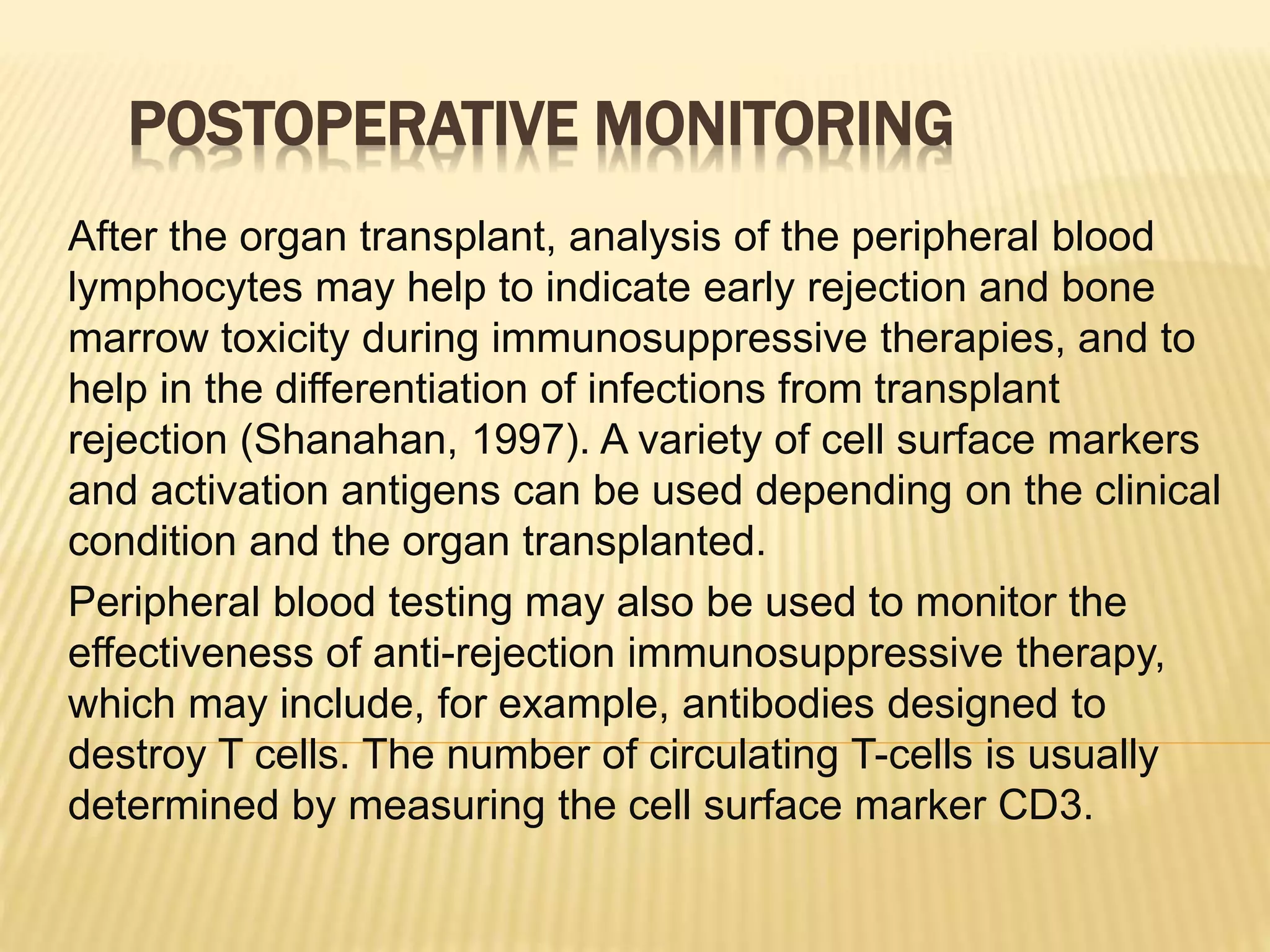 POSTOPERATIVE MONITORING
After the organ transplant, analysis of the peripheral blood
lymphocytes may help to indicate early rejection and bone
marrow toxicity during immunosuppressive therapies, and to
help in the differentiation of infections from transplant
rejection (Shanahan, 1997). A variety of cell surface markers
and activation antigens can be used depending on the clinical
condition and the organ transplanted.
Peripheral blood testing may also be used to monitor the
effectiveness of anti-rejection immunosuppressive therapy,
which may include, for example, antibodies designed to
destroy T cells. The number of circulating T-cells is usually
determined by measuring the cell surface marker CD3.
 