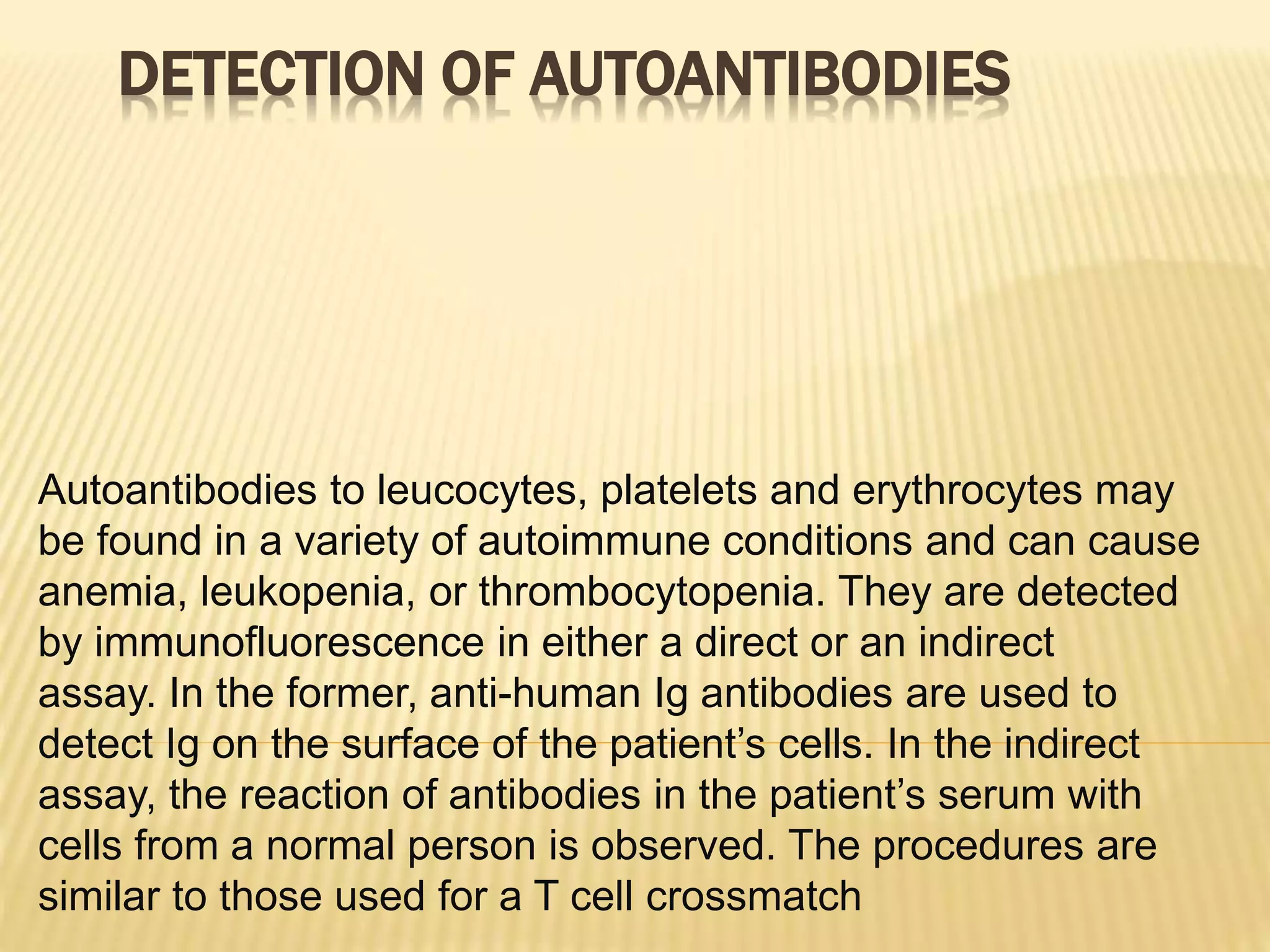 DETECTION OF AUTOANTIBODIES
Autoantibodies to leucocytes, platelets and erythrocytes may
be found in a variety of autoimmune conditions and can cause
anemia, leukopenia, or thrombocytopenia. They are detected
by immunofluorescence in either a direct or an indirect
assay. In the former, anti-human Ig antibodies are used to
detect Ig on the surface of the patient’s cells. In the indirect
assay, the reaction of antibodies in the patient’s serum with
cells from a normal person is observed. The procedures are
similar to those used for a T cell crossmatch
 