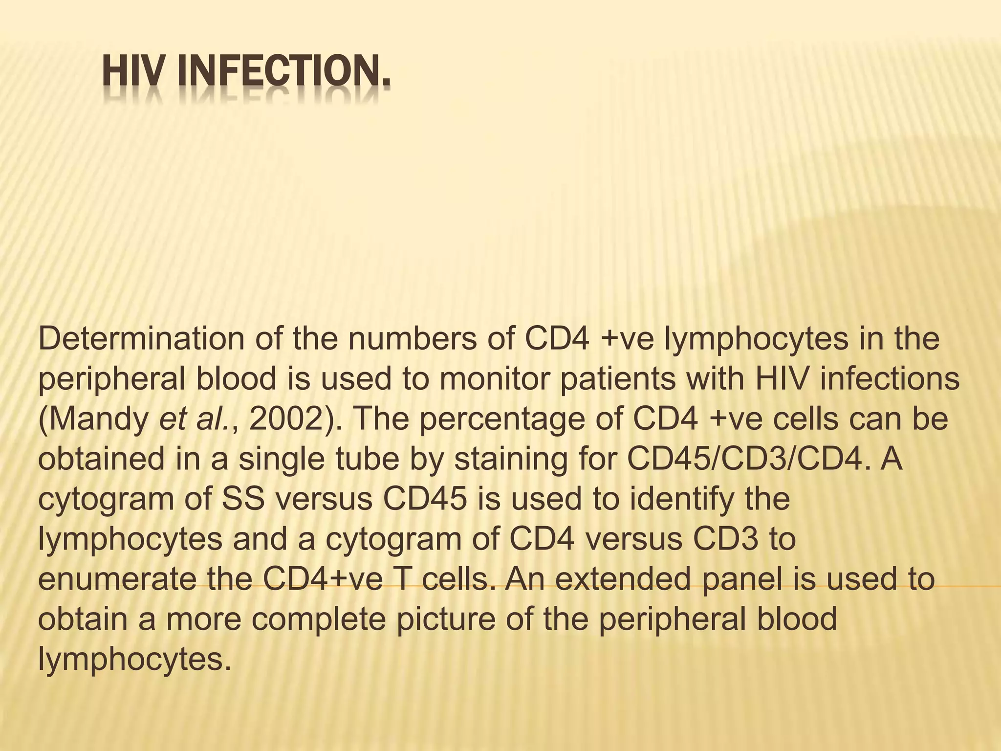 HIV INFECTION.
Determination of the numbers of CD4 +ve lymphocytes in the
peripheral blood is used to monitor patients with HIV infections
(Mandy et al., 2002). The percentage of CD4 +ve cells can be
obtained in a single tube by staining for CD45/CD3/CD4. A
cytogram of SS versus CD45 is used to identify the
lymphocytes and a cytogram of CD4 versus CD3 to
enumerate the CD4+ve T cells. An extended panel is used to
obtain a more complete picture of the peripheral blood
lymphocytes.
 