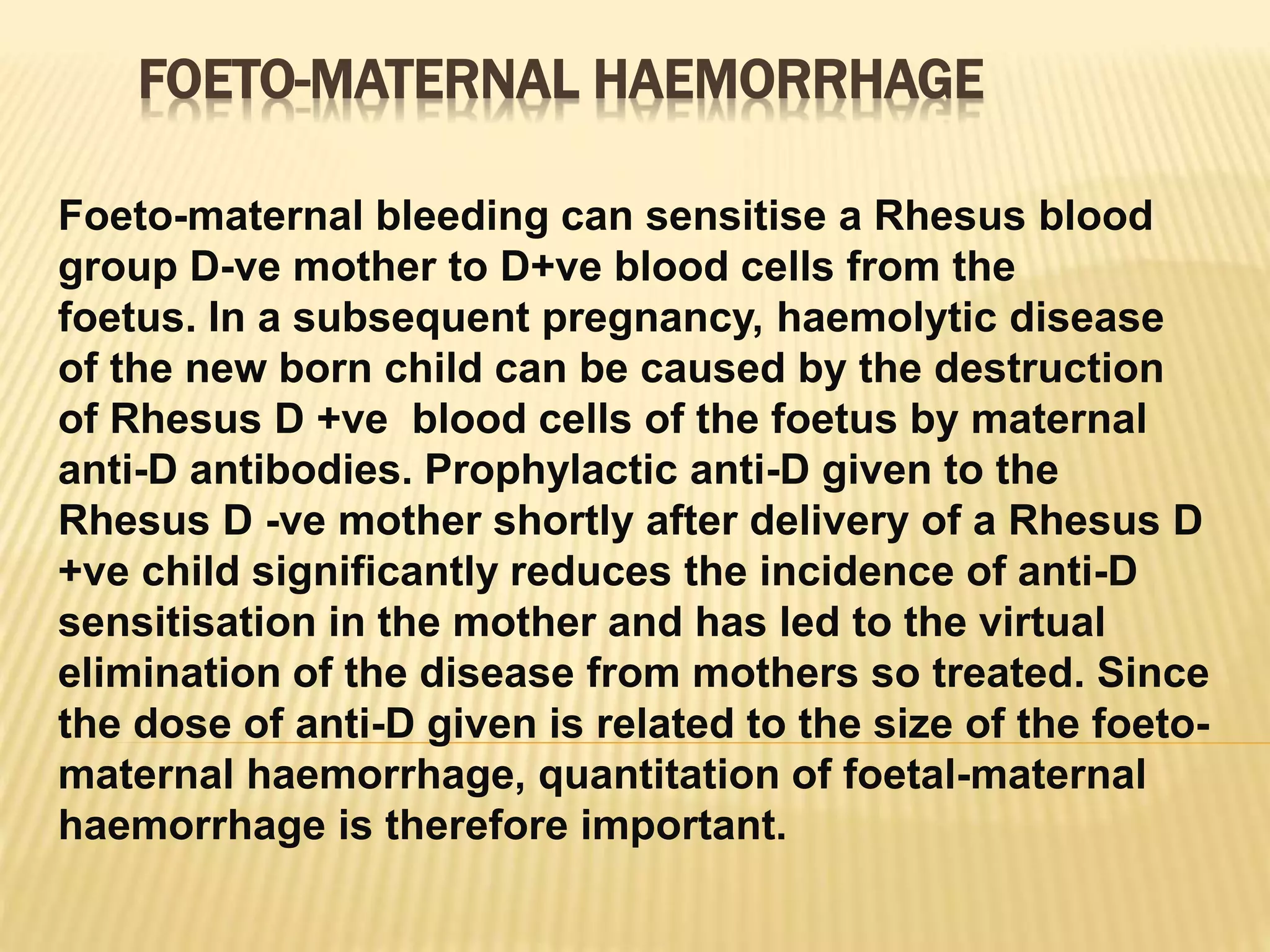 FOETO-MATERNAL HAEMORRHAGE
Foeto-maternal bleeding can sensitise a Rhesus blood
group D-ve mother to D+ve blood cells from the
foetus. In a subsequent pregnancy, haemolytic disease
of the new born child can be caused by the destruction
of Rhesus D +ve blood cells of the foetus by maternal
anti-D antibodies. Prophylactic anti-D given to the
Rhesus D -ve mother shortly after delivery of a Rhesus D
+ve child significantly reduces the incidence of anti-D
sensitisation in the mother and has led to the virtual
elimination of the disease from mothers so treated. Since
the dose of anti-D given is related to the size of the foeto-
maternal haemorrhage, quantitation of foetal-maternal
haemorrhage is therefore important.
 