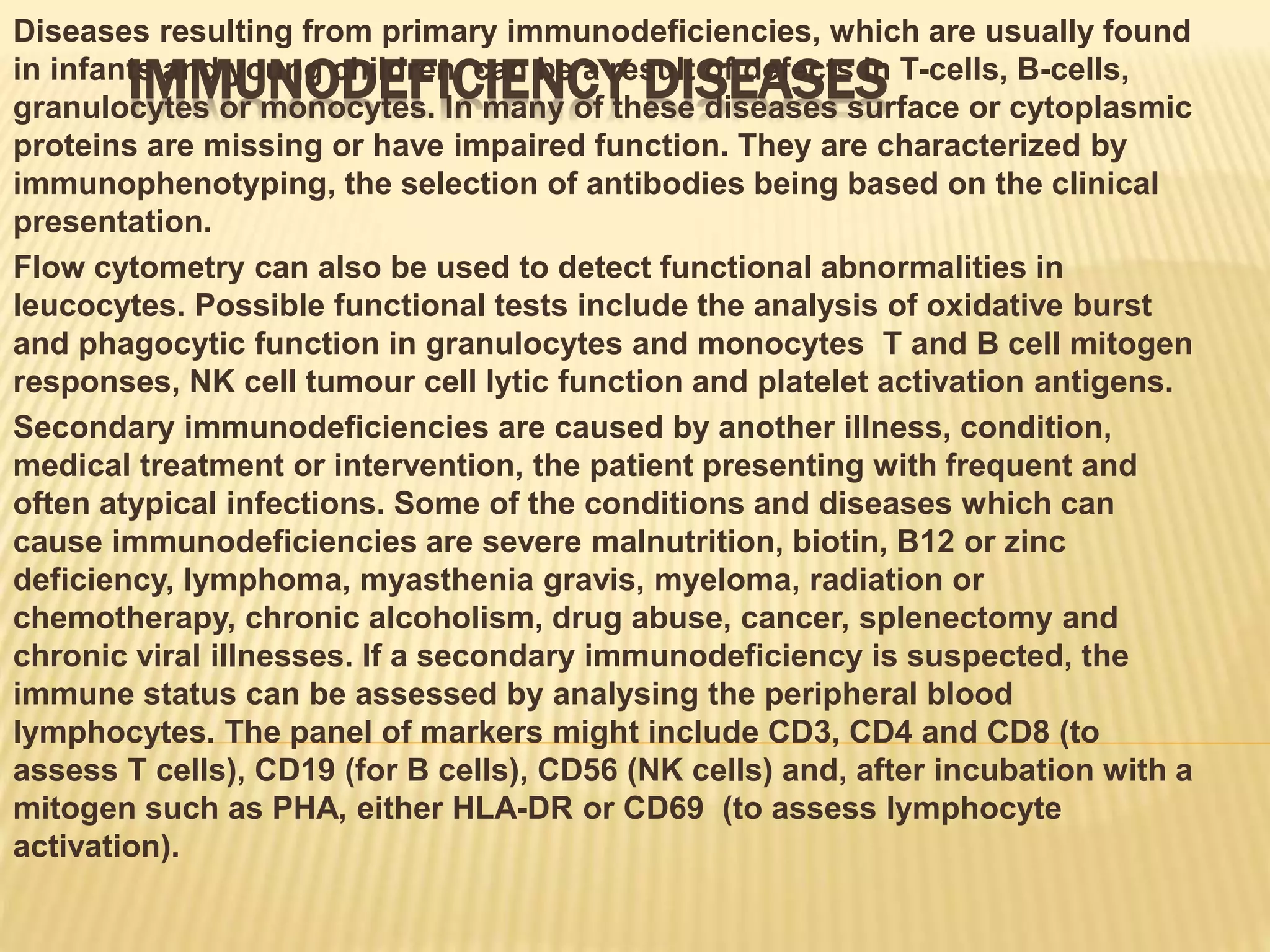 IMMUNODEFICIENCY DISEASES
Diseases resulting from primary immunodeficiencies, which are usually found
in infants and young children, can be a result of defects in T-cells, B-cells,
granulocytes or monocytes. In many of these diseases surface or cytoplasmic
proteins are missing or have impaired function. They are characterized by
immunophenotyping, the selection of antibodies being based on the clinical
presentation.
Flow cytometry can also be used to detect functional abnormalities in
leucocytes. Possible functional tests include the analysis of oxidative burst
and phagocytic function in granulocytes and monocytes T and B cell mitogen
responses, NK cell tumour cell lytic function and platelet activation antigens.
Secondary immunodeficiencies are caused by another illness, condition,
medical treatment or intervention, the patient presenting with frequent and
often atypical infections. Some of the conditions and diseases which can
cause immunodeficiencies are severe malnutrition, biotin, B12 or zinc
deficiency, lymphoma, myasthenia gravis, myeloma, radiation or
chemotherapy, chronic alcoholism, drug abuse, cancer, splenectomy and
chronic viral illnesses. If a secondary immunodeficiency is suspected, the
immune status can be assessed by analysing the peripheral blood
lymphocytes. The panel of markers might include CD3, CD4 and CD8 (to
assess T cells), CD19 (for B cells), CD56 (NK cells) and, after incubation with a
mitogen such as PHA, either HLA-DR or CD69 (to assess lymphocyte
activation).
 