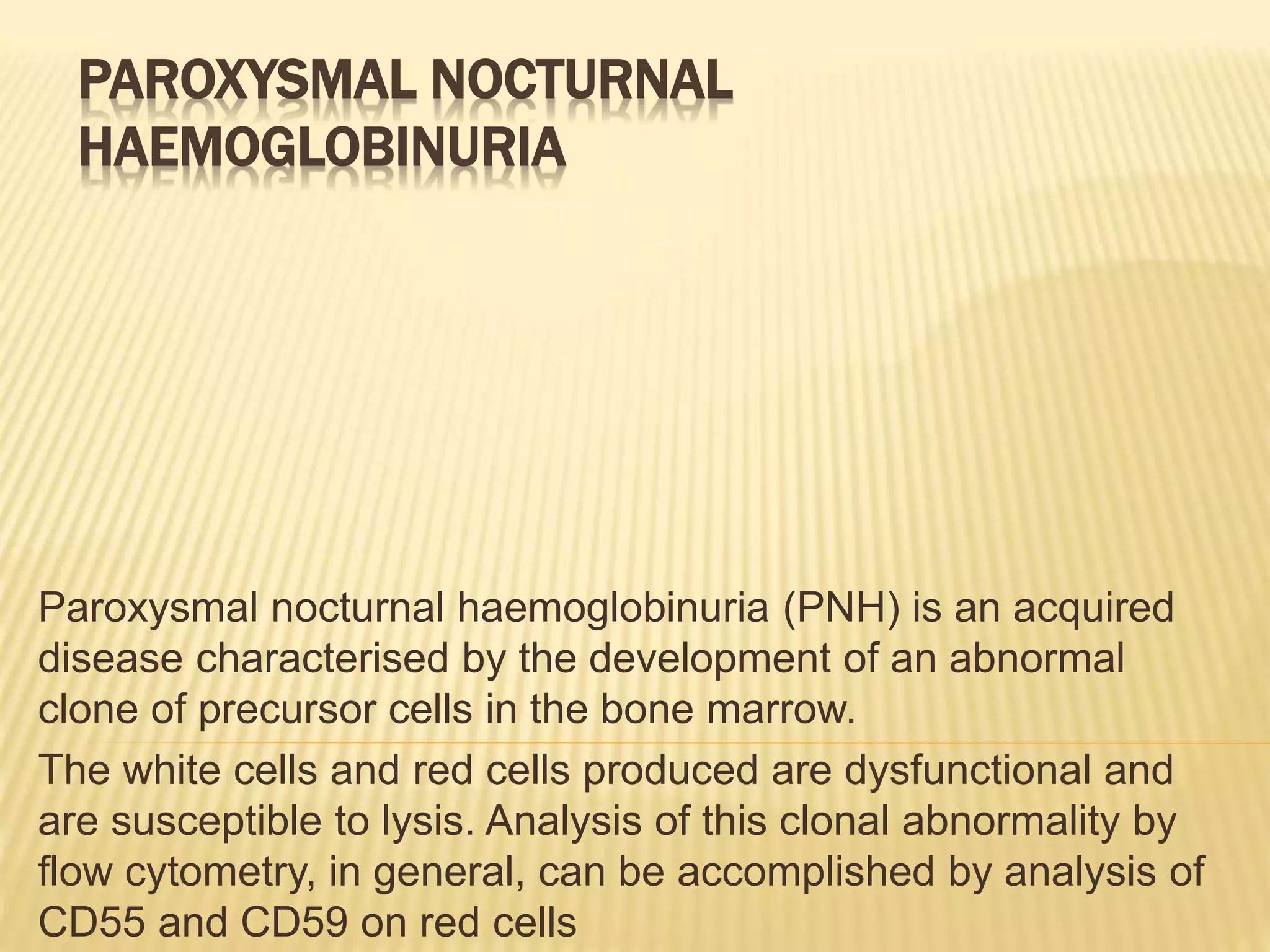 PAROXYSMAL NOCTURNAL
HAEMOGLOBINURIA
Paroxysmal nocturnal haemoglobinuria (PNH) is an acquired
disease characterised by the development of an abnormal
clone of precursor cells in the bone marrow.
The white cells and red cells produced are dysfunctional and
are susceptible to lysis. Analysis of this clonal abnormality by
flow cytometry, in general, can be accomplished by analysis of
CD55 and CD59 on red cells
 