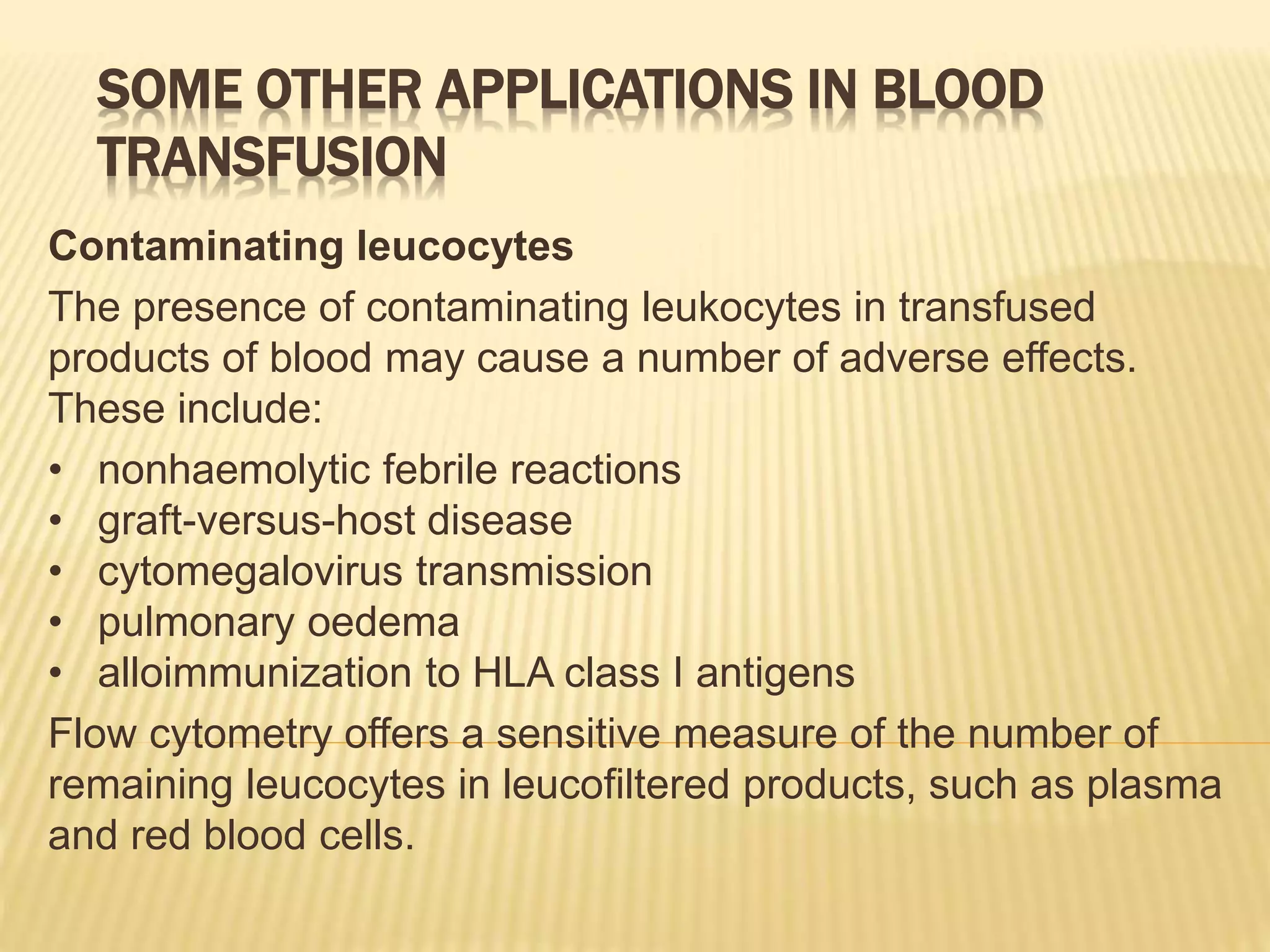 SOME OTHER APPLICATIONS IN BLOOD
TRANSFUSION
Contaminating leucocytes
The presence of contaminating leukocytes in transfused
products of blood may cause a number of adverse effects.
These include:
• nonhaemolytic febrile reactions
• graft-versus-host disease
• cytomegalovirus transmission
• pulmonary oedema
• alloimmunization to HLA class I antigens
Flow cytometry offers a sensitive measure of the number of
remaining leucocytes in leucofiltered products, such as plasma
and red blood cells.
 