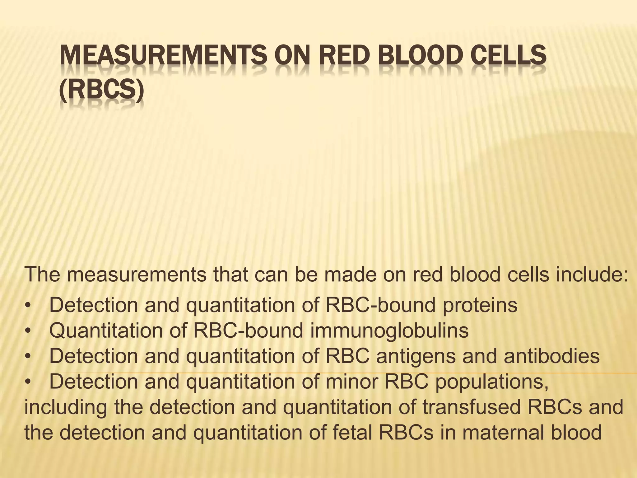 MEASUREMENTS ON RED BLOOD CELLS
(RBCS)
The measurements that can be made on red blood cells include:
• Detection and quantitation of RBC-bound proteins
• Quantitation of RBC-bound immunoglobulins
• Detection and quantitation of RBC antigens and antibodies
• Detection and quantitation of minor RBC populations,
including the detection and quantitation of transfused RBCs and
the detection and quantitation of fetal RBCs in maternal blood
 
