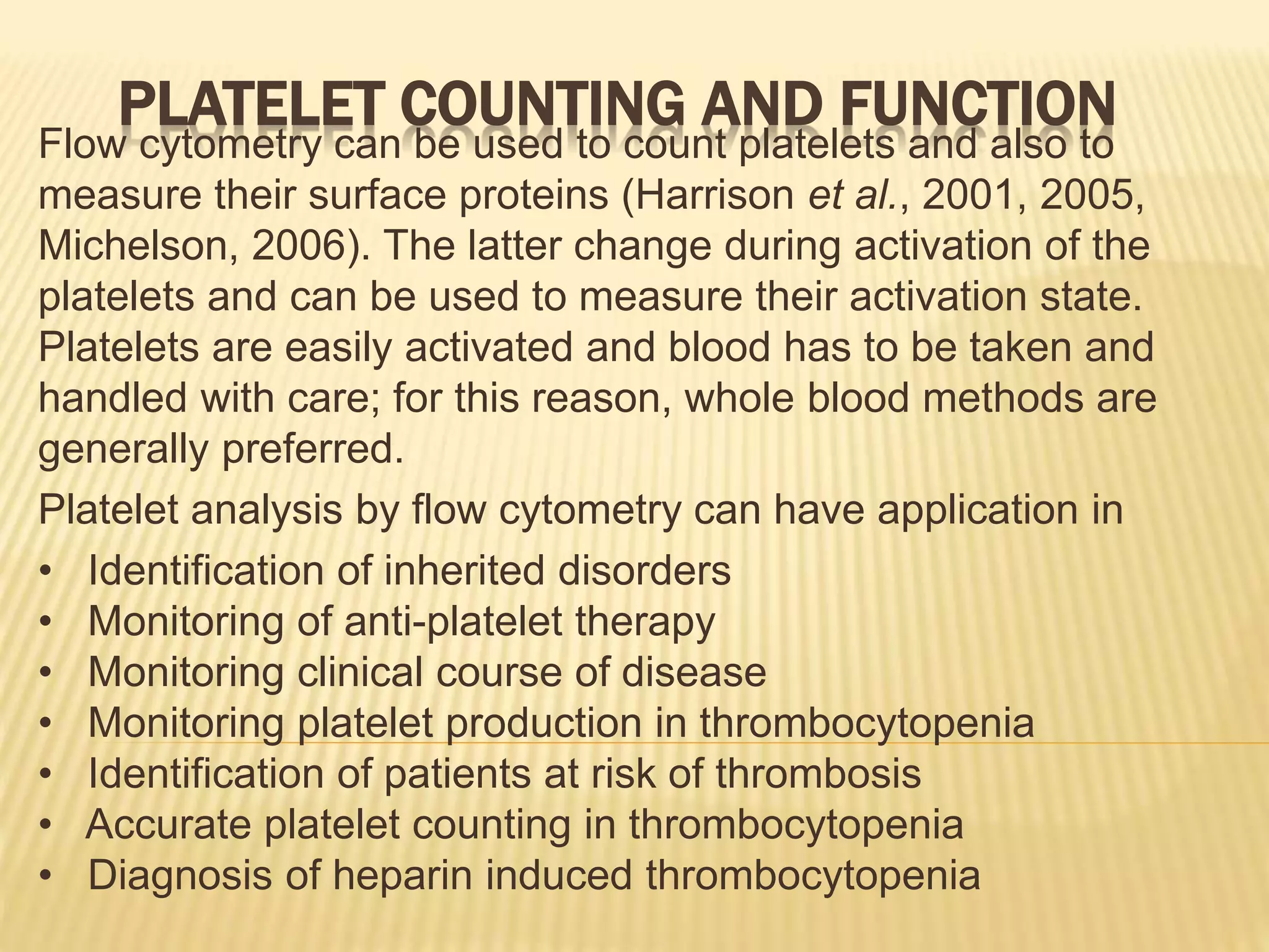 PLATELET COUNTING AND FUNCTION
Flow cytometry can be used to count platelets and also to
measure their surface proteins (Harrison et al., 2001, 2005,
Michelson, 2006). The latter change during activation of the
platelets and can be used to measure their activation state.
Platelets are easily activated and blood has to be taken and
handled with care; for this reason, whole blood methods are
generally preferred.
Platelet analysis by flow cytometry can have application in
• Identification of inherited disorders
• Monitoring of anti-platelet therapy
• Monitoring clinical course of disease
• Monitoring platelet production in thrombocytopenia
• Identification of patients at risk of thrombosis
• Accurate platelet counting in thrombocytopenia
• Diagnosis of heparin induced thrombocytopenia
 