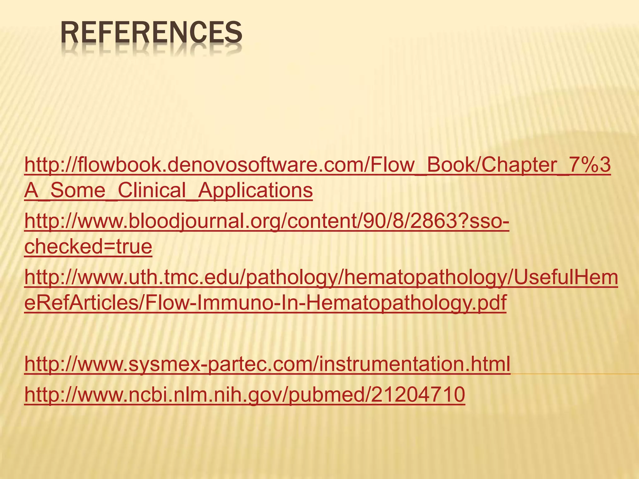 REFERENCES
http://flowbook.denovosoftware.com/Flow_Book/Chapter_7%3
A_Some_Clinical_Applications
http://www.bloodjournal.org/content/90/8/2863?sso-
checked=true
http://www.uth.tmc.edu/pathology/hematopathology/UsefulHem
eRefArticles/Flow-Immuno-In-Hematopathology.pdf
http://www.sysmex-partec.com/instrumentation.html
http://www.ncbi.nlm.nih.gov/pubmed/21204710
 