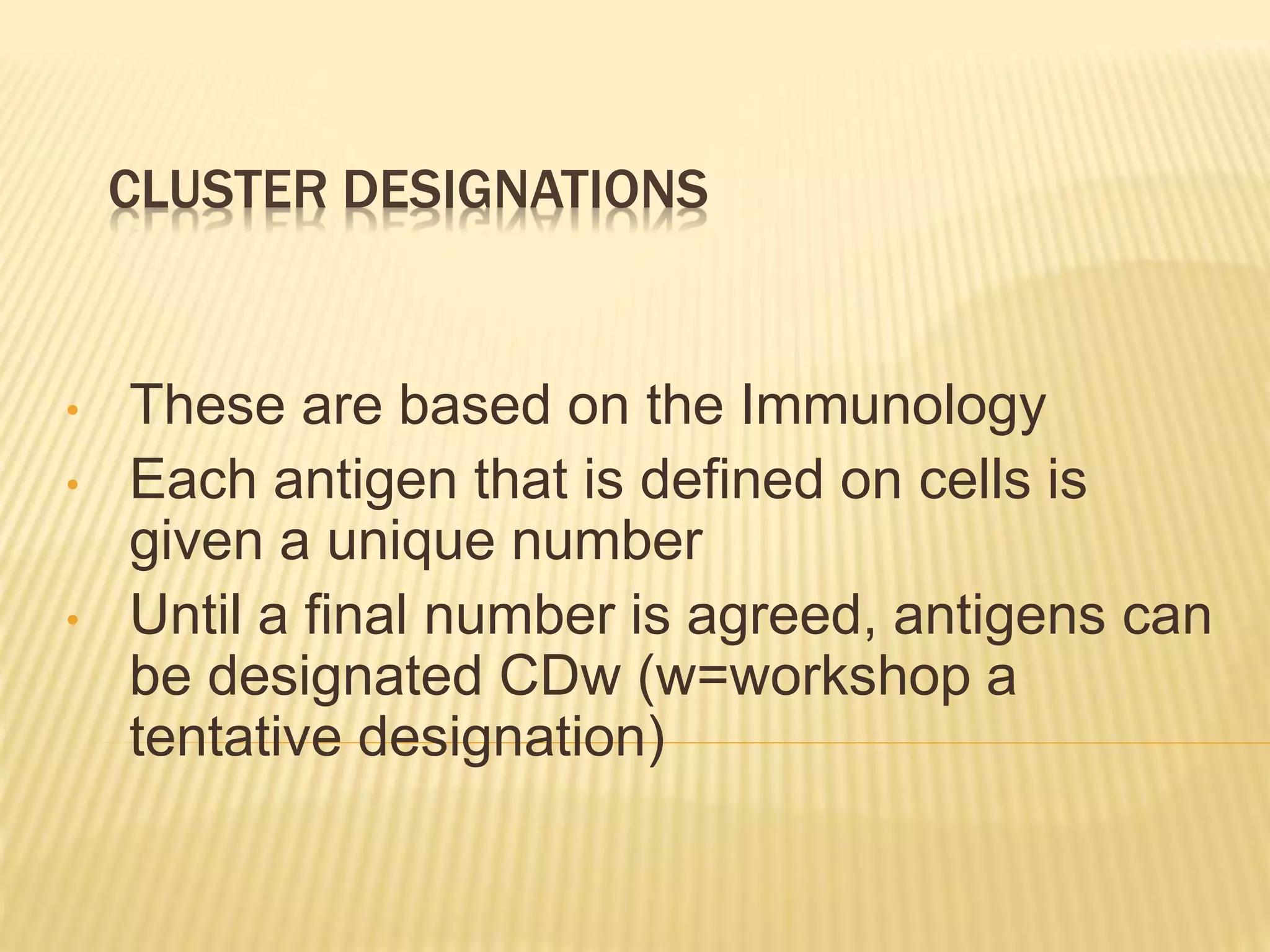 CLUSTER DESIGNATIONS
• These are based on the Immunology
• Each antigen that is defined on cells is
given a unique number
• Until a final number is agreed, antigens can
be designated CDw (w=workshop a
tentative designation)
 