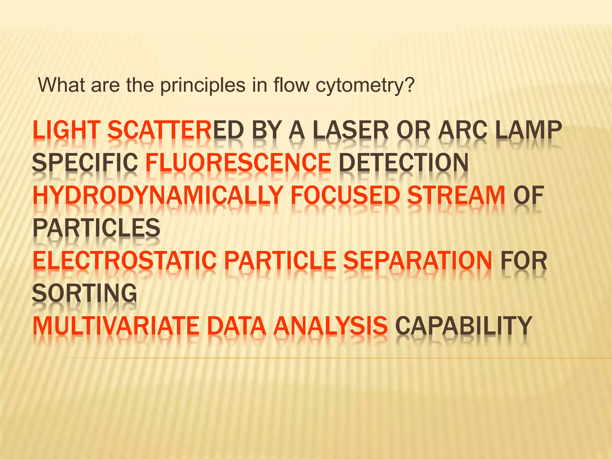 LIGHT SCATTERED BY A LASER OR ARC LAMP
SPECIFIC FLUORESCENCE DETECTION
HYDRODYNAMICALLY FOCUSED STREAM OF
PARTICLES
ELECTROSTATIC PARTICLE SEPARATION FOR
SORTING
MULTIVARIATE DATA ANALYSIS CAPABILITY
What are the principles in flow cytometry?
 