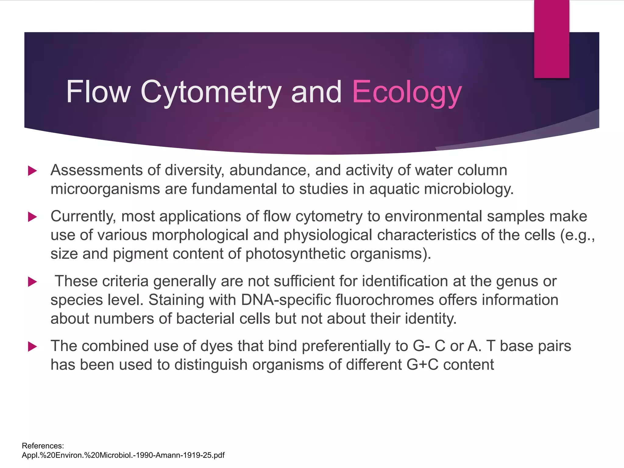 Flow Cytometry and Ecology
 Assessments of diversity, abundance, and activity of water column
microorganisms are fundamental to studies in aquatic microbiology.
 Currently, most applications of flow cytometry to environmental samples make
use of various morphological and physiological characteristics of the cells (e.g.,
size and pigment content of photosynthetic organisms).
 These criteria generally are not sufficient for identification at the genus or
species level. Staining with DNA-specific fluorochromes offers information
about numbers of bacterial cells but not about their identity.
 The combined use of dyes that bind preferentially to G- C or A. T base pairs
has been used to distinguish organisms of different G+C content
References:
Appl.%20Environ.%20Microbiol.-1990-Amann-1919-25.pdf
 