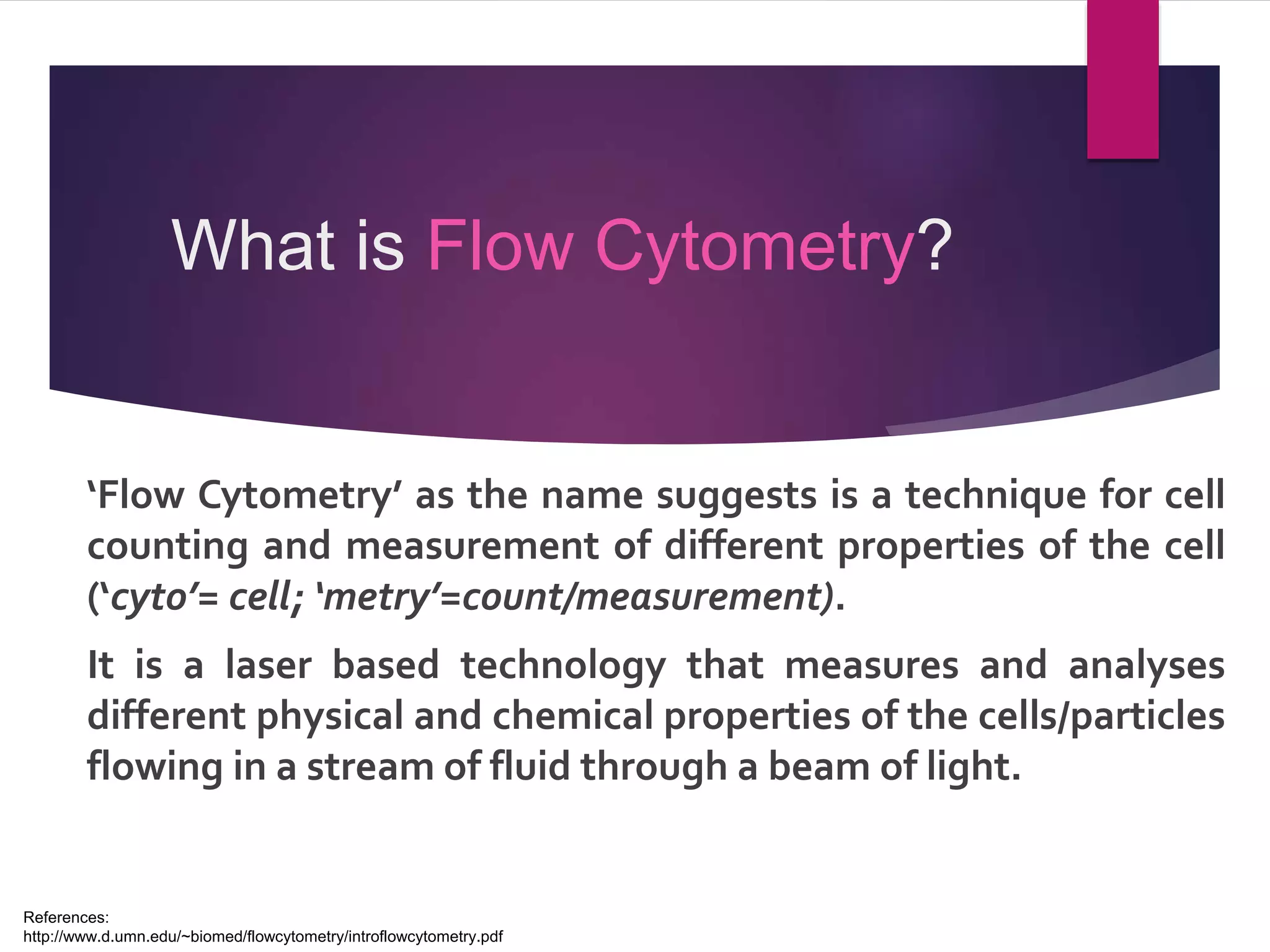 What is Flow Cytometry?
‘Flow Cytometry’ as the name suggests is a technique for cell
counting and measurement of different properties of the cell
(‘cyto’= cell; ‘metry’=count/measurement).
It is a laser based technology that measures and analyses
different physical and chemical properties of the cells/particles
flowing in a stream of fluid through a beam of light.
References:
http://www.d.umn.edu/~biomed/flowcytometry/introflowcytometry.pdf
 