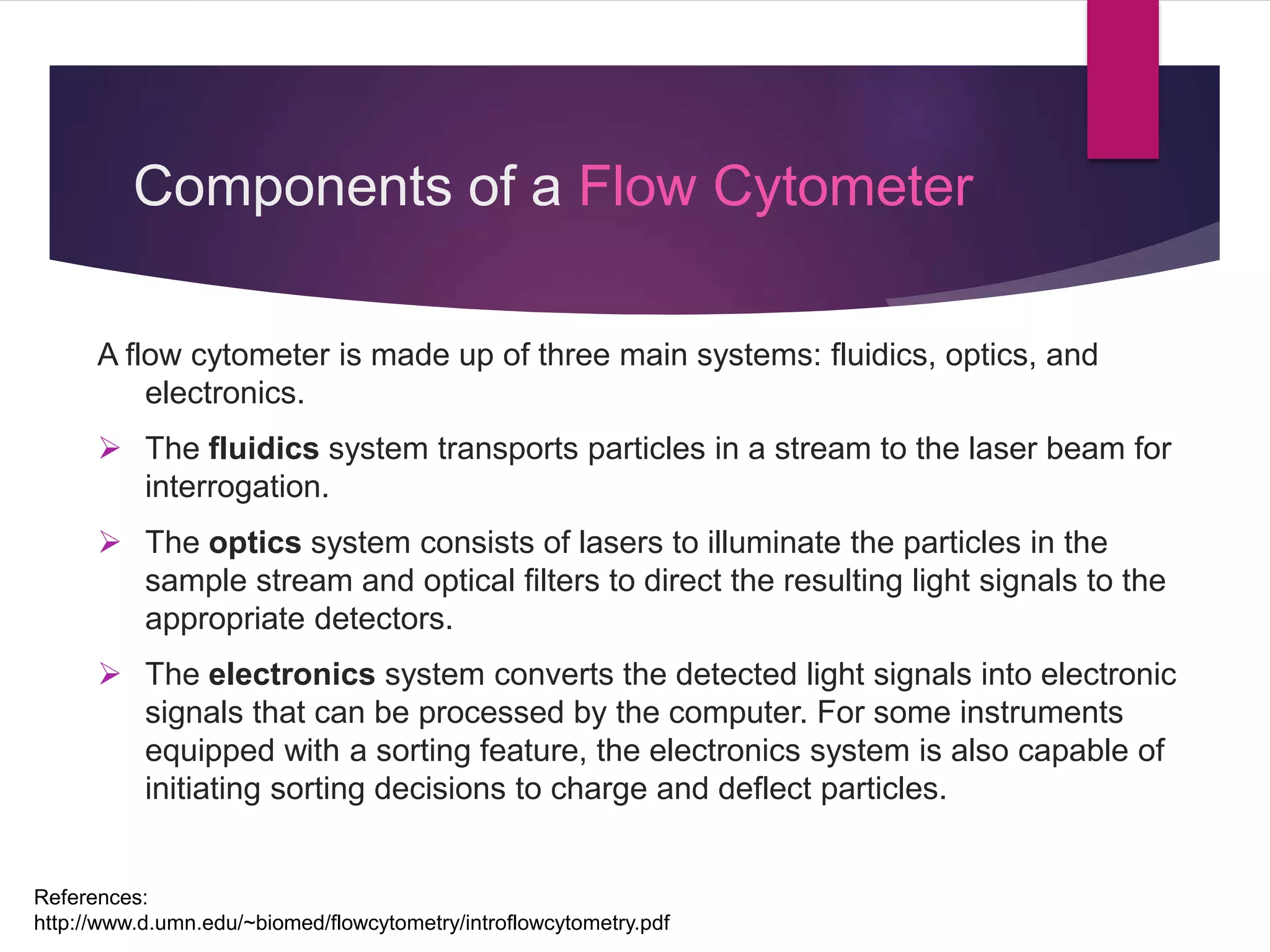 Components of a Flow Cytometer
A flow cytometer is made up of three main systems: fluidics, optics, and
electronics.
 The fluidics system transports particles in a stream to the laser beam for
interrogation.
 The optics system consists of lasers to illuminate the particles in the
sample stream and optical filters to direct the resulting light signals to the
appropriate detectors.
 The electronics system converts the detected light signals into electronic
signals that can be processed by the computer. For some instruments
equipped with a sorting feature, the electronics system is also capable of
initiating sorting decisions to charge and deflect particles.
References:
http://www.d.umn.edu/~biomed/flowcytometry/introflowcytometry.pdf
 