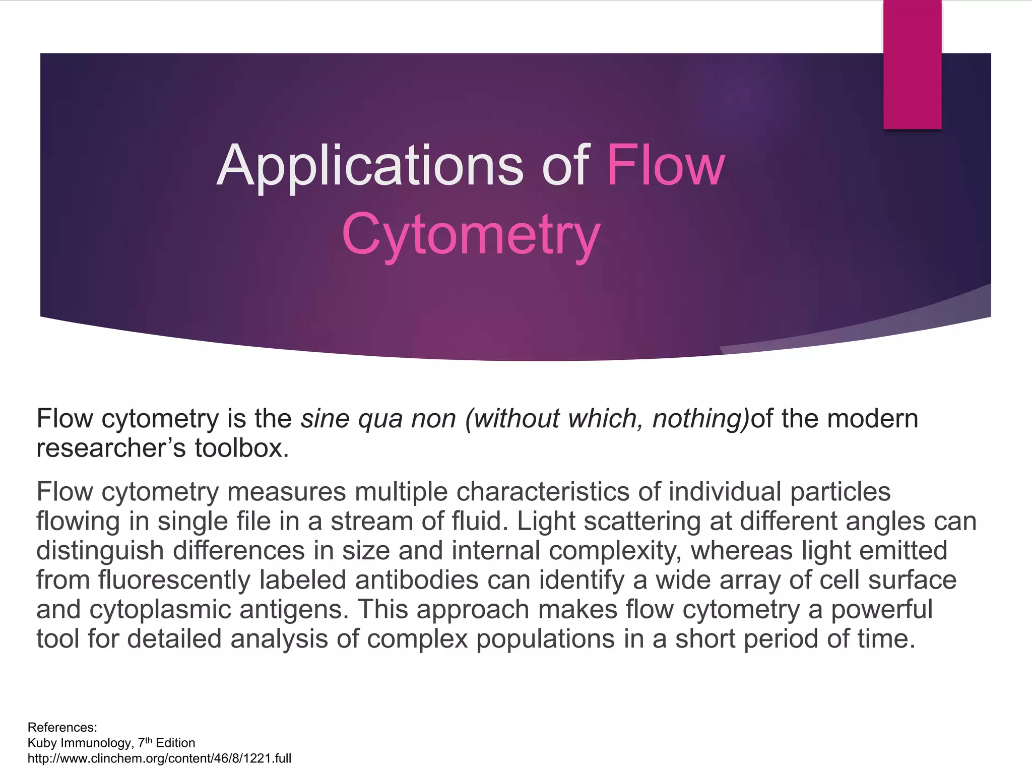 Applications of Flow
Cytometry
Flow cytometry is the sine qua non (without which, nothing)of the modern
researcher’s toolbox.
Flow cytometry measures multiple characteristics of individual particles
flowing in single file in a stream of fluid. Light scattering at different angles can
distinguish differences in size and internal complexity, whereas light emitted
from fluorescently labeled antibodies can identify a wide array of cell surface
and cytoplasmic antigens. This approach makes flow cytometry a powerful
tool for detailed analysis of complex populations in a short period of time.
References:
Kuby Immunology, 7th Edition
http://www.clinchem.org/content/46/8/1221.full
 