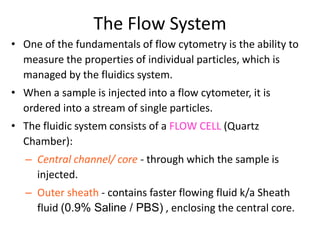 The Flow System
• One of the fundamentals of flow cytometry is the ability to
measure the properties of individual particles, which is
managed by the fluidics system.
• When a sample is injected into a flow cytometer, it is
ordered into a stream of single particles.
• The fluidic system consists of a FLOW CELL (Quartz
Chamber):
– Central channel/ core - through which the sample is
injected.
– Outer sheath - contains faster flowing fluid k/a Sheath
fluid (0.9% Saline / PBS) , enclosing the central core.
 