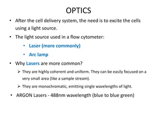 OPTICS
• After the cell delivery system, the need is to excite the cells
using a light source.
• The light source used in a flow cytometer:
• Laser (more commonly)
• Arc lamp
• Why Lasers are more common?
 They are highly coherent and uniform. They can be easily focused on a
very small area (like a sample stream).
 They are monochromatic, emitting single wavelengths of light.
• ARGON Lasers - 488nm wavelength (blue to blue green)
 