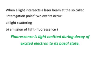 When a light intersects a laser beam at the so called
'interogation point' two events occur:
a) light scattering
b) emission of light (fluorescence )
Fluorescence is light emitted during decay of
excited electron to its basal state.
 