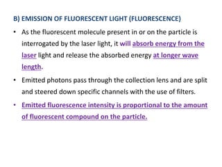 B) EMISSION OF FLUORESCENT LIGHT (FLUORESCENCE)
• As the fluorescent molecule present in or on the particle is
interrogated by the laser light, it will absorb energy from the
laser light and release the absorbed energy at longer wave
length.
• Emitted photons pass through the collection lens and are split
and steered down specific channels with the use of filters.
• Emitted fluorescence intensity is proportional to the amount
of fluorescent compound on the particle.
 