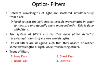 Optics- Filters
• Different wavelengths of light are scattered simultaneously
from a cell
Need to split the light into its specific wavelengths in order
to measure and quantify them independently. This is done
with filters.
• The system of filters ensures that each photo detector
receives light bands of various wavelengths.
• Optical filters are designed such that they absorb or reflect
some wavelengths of light, while transmitting others.
• Types of filters
1. Long Pass 2. Short Pass
3. Band Pass 4. Dichroic
 
