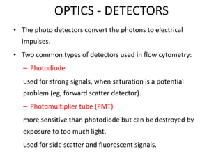 OPTICS - DETECTORS
• The photo detectors convert the photons to electrical
impulses.
• Two common types of detectors used in flow cytometry:
– Photodiode
used for strong signals, when saturation is a potential
problem (eg, forward scatter detector).
– Photomultiplier tube (PMT)
more sensitive than photodiode but can be destroyed by
exposure to too much light.
used for side scatter and fluorescent signals.
 