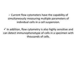  Current flow cytometers have the capability of
simultaneously measuring multiple parameters of
individual cells in a cell suspension.
 In addition, flow cytometry is also highly sensitive and
can detect immunophenotype of cells in a specimen with
thousands of cells.
 