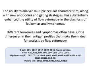 The ability to analyze multiple cellular characteristics, along
with new antibodies and gating strategies, has substantially
enhanced the utility of flow cytometry in the diagnosis of
leukemias and lymphomas.
Different leukemias and lymphomas often have subtle
differences in their antigen profiles that make them ideal
for analysis by flow cytometry.
B cell: CD5, CD10, CD19, CD20, CD45, Kappa, Lambda;
T cell: CD2, CD3, CD4, CD5, CD7, CD8, CD45, CD56;
Myelomonocytic: CD7, CD11b, CD13, CD14, CD15, CD16, CD33, CD34, CD45,
CD56, CD117, HLA-DR;
Plasma cell: CD19, CD38, CD45, CD56, CD138
 