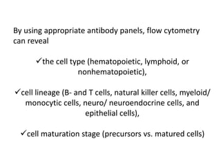 By using appropriate antibody panels, flow cytometry
can reveal
the cell type (hematopoietic, lymphoid, or
nonhematopoietic),
cell lineage (B- and T cells, natural killer cells, myeloid/
monocytic cells, neuro/ neuroendocrine cells, and
epithelial cells),
cell maturation stage (precursors vs. matured cells)
 