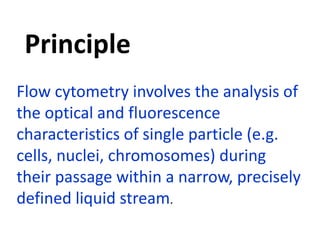 Flow cytometry involves the analysis of
the optical and fluorescence
characteristics of single particle (e.g.
cells, nuclei, chromosomes) during
their passage within a narrow, precisely
defined liquid stream.
Principle
 