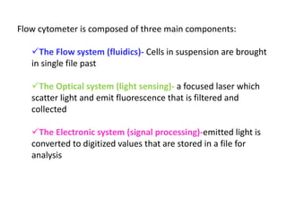 Flow cytometer is composed of three main components:
The Flow system (fluidics)- Cells in suspension are brought
in single file past
The Optical system (light sensing)- a focused laser which
scatter light and emit fluorescence that is filtered and
collected
The Electronic system (signal processing)-emitted light is
converted to digitized values that are stored in a file for
analysis
 