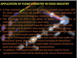 APPLICATION OF FLOWCYTOMETRY IN FOOD INDUSTRY
 A Flow cytometry has been widely used in research since early 1975
for yeast and bacterial cell analysis, but the routine application of
FCM in industrial microbiology was nonexistent before 1988.
 The advantage of FCM is its ability to detect microorganisms at
relatively low concentrations in a short time.
 FCM is a commonly used technique for quantifying bacteria in milk,
milk powder and to monitor dairy starters during cheese ripening.
 Quantification of bacteria in these matrices are undertaken by several
commercial instruments such as the BactoCount .
 A range of FCM based technologies are also available from under the
Chemunex® brand, (Biomerieux, France) including the BactiFlow®,
BactiFlowALS® and DCount® for rapid viable cell analysis of bacteria,
yeast and molds in food processing environments.
 In addition, FCM-based methods have also been used for Gram-
typing bacteria in bulk milk by labelling with various fluorochromes
 