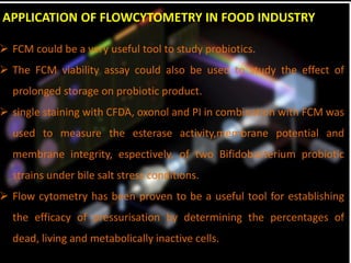 APPLICATION OF FLOWCYTOMETRY IN FOOD INDUSTRY
 FCM could be a very useful tool to study probiotics.
 The FCM viability assay could also be used to study the effect of
prolonged storage on probiotic product.
 single staining with CFDA, oxonol and PI in combination with FCM was
used to measure the esterase activity,membrane potential and
membrane integrity, espectively, of two Bifidobacterium probiotic
strains under bile salt stress conditions.
 Flow cytometry has been proven to be a useful tool for establishing
the efficacy of pressurisation by determining the percentages of
dead, living and metabolically inactive cells.
 