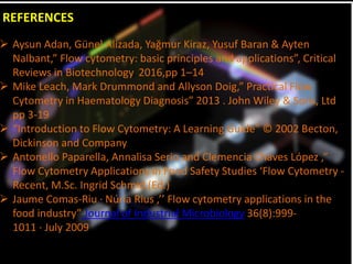 REFERENCES
 Aysun Adan, Günel Alizada, Yağmur Kiraz, Yusuf Baran & Ayten
Nalbant,” Flow cytometry: basic principles and applications”, Critical
Reviews in Biotechnology, 2016,pp 1–14
 Mike Leach, Mark Drummond and Allyson Doig,” Practical Flow
Cytometry in Haematology Diagnosis” 2013 . John Wiley & Sons, Ltd
pp 3-19
 “Introduction to Flow Cytometry: A Learning Guide” © 2002 Becton,
Dickinson and Company
 Antonello Paparella, Annalisa Serio and Clemencia Chaves López ,”
Flow Cytometry Applications in Food Safety Studies ‘Flow Cytometry -
Recent, M.Sc. Ingrid Schmid (Ed.)
 Jaume Comas-Riu · Núria Rius ,’’ Flow cytometry applications in the
food industry” Journal of Industrial Microbiology 36(8):999-
1011 · July 2009
 