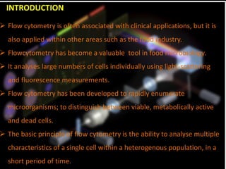 INTRODUCTION
 Flow cytometry is often associated with clinical applications, but it is
also applied within other areas such as the food industry.
 Flowcytometry has become a valuable tool in food microbiology.
 It analyses large numbers of cells individually using light-scattering
and fluorescence measurements.
 Flow cytometry has been developed to rapidly enumerate
microorganisms; to distinguish between viable, metabolically active
and dead cells.
 The basic principle of flow cytometry is the ability to analyse multiple
characteristics of a single cell within a heterogenous population, in a
short period of time.
 
