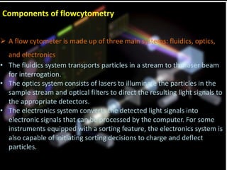 Components of flowcytometry
 A flow cytometer is made up of three main systems: fluidics, optics,
and electronics
• The fluidics system transports particles in a stream to the laser beam
for interrogation.
• The optics system consists of lasers to illuminate the particles in the
sample stream and optical filters to direct the resulting light signals to
the appropriate detectors.
• The electronics system converts the detected light signals into
electronic signals that can be processed by the computer. For some
instruments equipped with a sorting feature, the electronics system is
also capable of initiating sorting decisions to charge and deflect
particles.
 