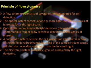 Principle of flowcytometry
 A flow cytometry consists of several systems integrated for cell
detection.
 The optical system consists of one or more light sources and series of
lenses to focus the light beam.
 Optical filters combined with light detectors (photodiodes or
photomultiplier tube) allow sensetive detection of the signals of
interest.
 A pneumatic system delivers the cell suspension into a laminar flow
of sheath fluid; hydrodynamic focussing of the sample stream causes
cells to pass , one after another, across the focussed light.
 The electronic system processes signals is produced by the light
detectors.
 