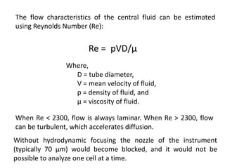 The flow characteristics of the central fluid can be estimated
using Reynolds Number (Re):
Re = pVD/μ
Where,
D = tube diameter,
V = mean velocity of fluid,
p = density of fluid, and
μ = viscosity of fluid.
When Re < 2300, flow is always laminar. When Re > 2300, flow
can be turbulent, which accelerates diffusion.
Without hydrodynamic focusing the nozzle of the instrument
(typically 70 μm) would become blocked, and it would not be
possible to analyze one cell at a time.
 