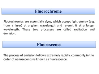 Fluorochrome
The process of emission follows extremely rapidly, commonly in the
order of nanoseconds is known as fluorescence.
Fluorescence
Fluorochromes are essentially dyes, which accept light energy (e.g.
from a laser) at a given wavelength and re-emit it at a longer
wavelength. These two processes are called excitation and
emission.
 