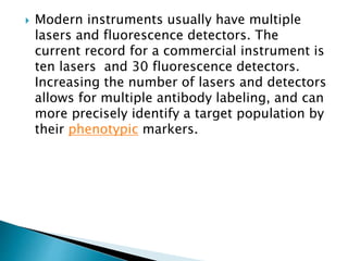  Modern instruments usually have multiple
lasers and fluorescence detectors. The
current record for a commercial instrument is
ten lasers and 30 fluorescence detectors.
Increasing the number of lasers and detectors
allows for multiple antibody labeling, and can
more precisely identify a target population by
their phenotypic markers.
 