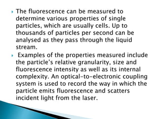  The fluorescence can be measured to
determine various properties of single
particles, which are usually cells. Up to
thousands of particles per second can be
analysed as they pass through the liquid
stream.
 Examples of the properties measured include
the particle’s relative granularity, size and
fluorescence intensity as well as its internal
complexity. An optical-to-electronic coupling
system is used to record the way in which the
particle emits fluorescence and scatters
incident light from the laser.
 