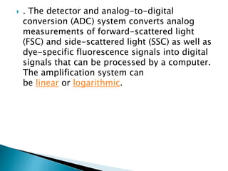  . The detector and analog-to-digital
conversion (ADC) system converts analog
measurements of forward-scattered light
(FSC) and side-scattered light (SSC) as well as
dye-specific fluorescence signals into digital
signals that can be processed by a computer.
The amplification system can
be linear or logarithmic.
 