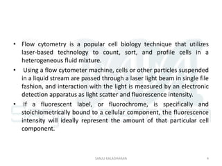 • Flow cytometry is a popular cell biology technique that utilizes
laser-based technology to count, sort, and profile cells in a
heterogeneous fluid mixture.
• Using a flow cytometer machine, cells or other particles suspended
in a liquid stream are passed through a laser light beam in single file
fashion, and interaction with the light is measured by an electronic
detection apparatus as light scatter and fluorescence intensity.
• If a fluorescent label, or fluorochrome, is specifically and
stoichiometrically bound to a cellular component, the fluorescence
intensity will ideally represent the amount of that particular cell
component.
4SANJU KALADHARAN
 