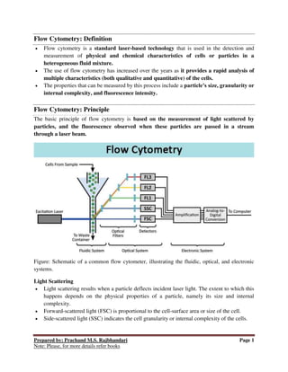 Prepared by: Prachand M.S. Rajbhandari Page 1
Note: Please, for more details refer books
Flow Cytometry: Definition
 Flow cytometry is a standard laser-based technology that is used in the detection and
measurement of physical and chemical characteristics of cells or particles in a
heterogeneous fluid mixture.
 The use of flow cytometry has increased over the years as it provides a rapid analysis of
multiple characteristics (both qualitative and quantitative) of the cells.
 The properties that can be measured by this process include a particle’s size, granularity or
internal complexity, and fluorescence intensity.
Flow Cytometry: Principle
The basic principle of flow cytometry is based on the measurement of light scattered by
particles, and the fluorescence observed when these particles are passed in a stream
through a laser beam.
Figure: Schematic of a common flow cytometer, illustrating the fluidic, optical, and electronic
systems.
Light Scattering
 Light scattering results when a particle deflects incident laser light. The extent to which this
happens depends on the physical properties of a particle, namely its size and internal
complexity.
 Forward-scattered light (FSC) is proportional to the cell-surface area or size of the cell.
 Side-scattered light (SSC) indicates the cell granularity or internal complexity of the cells.
 