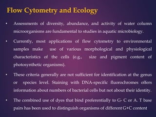 Flow Cytometry and Ecology
• Assessments of diversity, abundance, and activity of water column
microorganisms are fundamental to studies in aquatic microbiology.
• Currently, most applications of flow cytometry to environmental
samples make use of various morphological and physiological
characteristics of the cells (e.g., size and pigment content of
photosynthetic organisms).
• These criteria generally are not sufficient for identification at the genus
or species level. Staining with DNA-specific fluorochromes offers
information about numbers of bacterial cells but not about their identity.
• The combined use of dyes that bind preferentially to G- C or A. T base
pairs has been used to distinguish organisms of different G+C content
 