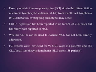 • Flow cytometric immunophenotyping (FCI) aids in the differentiation
of chronic lymphocytic leukemia (CLL) from mantle cell lymphoma
(MCL); however, overlapping phenotypes may occur.
• CD11c expression has been reported in up to 90% of CLL cases but
has rarely been reported in MCL.
• Whether CD11c can be used to exclude MCL has not been directly
addressed.
• FCI reports were reviewed for 90 MCL cases (44 patients) and 355
CLL/small lymphocytic lymphoma (SLL) cases (158 patients).
 